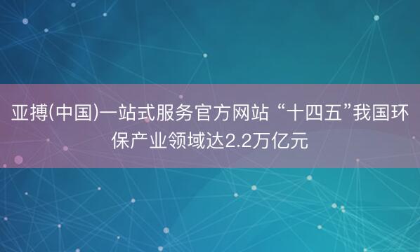 亚搏(中国)一站式服务官方网站 “十四五”我国环保产业领域达2.2万亿元