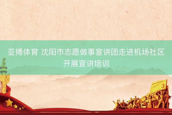 亚搏体育 沈阳市志愿做事宣讲团走进机场社区开展宣讲培训