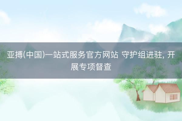亚搏(中国)一站式服务官方网站 守护组进驻， 开展专项督查