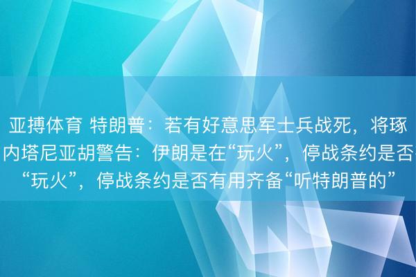 亚搏体育 特朗普：若有好意思军士兵战死，将琢磨拒绝同伊朗的停战，内塔尼亚胡警告：伊朗是在“玩火”，停战条约是否有用齐备“听特朗普的”