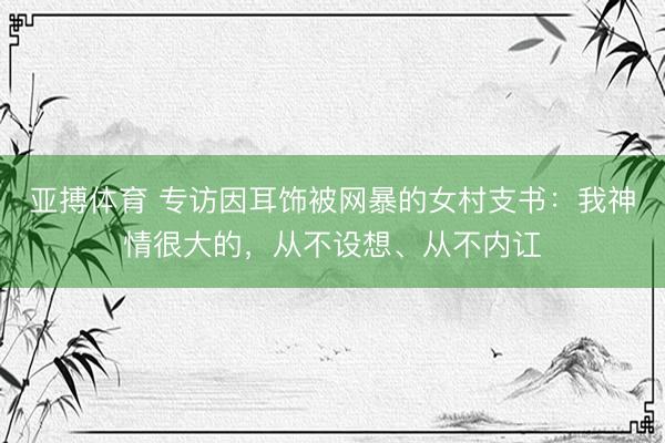 亚搏体育 专访因耳饰被网暴的女村支书：我神情很大的，从不设想、从不内讧