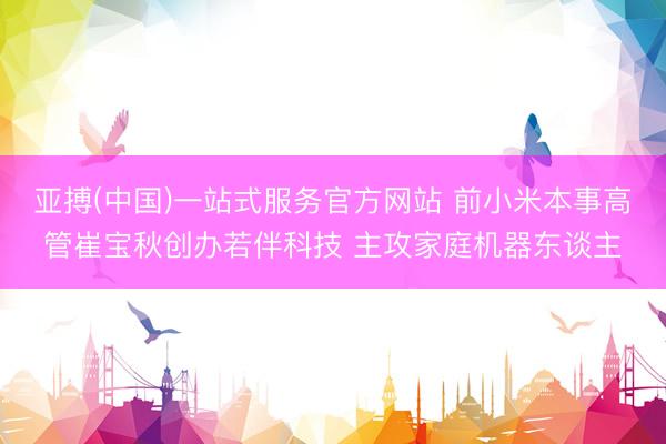 亚搏(中国)一站式服务官方网站 前小米本事高管崔宝秋创办若伴科技 主攻家庭机器东谈主