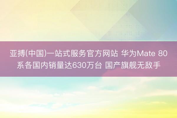 亚搏(中国)一站式服务官方网站 华为Mate 80系各国内销量达630万台 国产旗舰无敌手