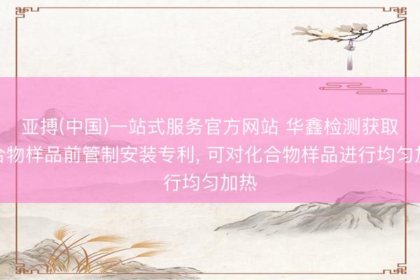 亚搏(中国)一站式服务官方网站 华鑫检测获取化合物样品前管制安装专利， 可对化合物样品进行均匀加热