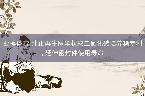 亚搏体育 北正再生医学获取二氧化碳培养箱专利， 延伸密封件使用寿命