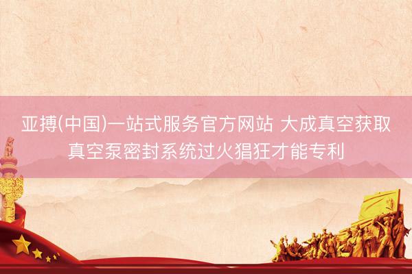 亚搏(中国)一站式服务官方网站 大成真空获取真空泵密封系统过火猖狂才能专利