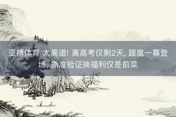 亚搏体育 太离谱! 离高考仅剩2天, 跋扈一幕登场, 撕准验证换福利仅是前菜