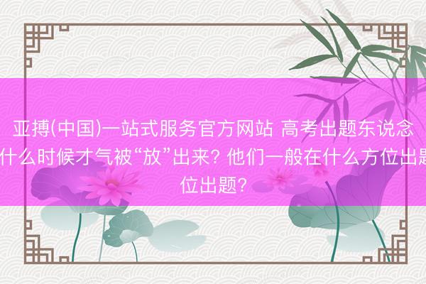 亚搏(中国)一站式服务官方网站 高考出题东说念主什么时候才气被“放”出来? 他们一般在什么方位出题?