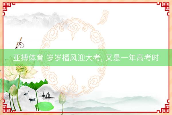 亚搏体育 岁岁榴风迎大考， 又是一年高考时