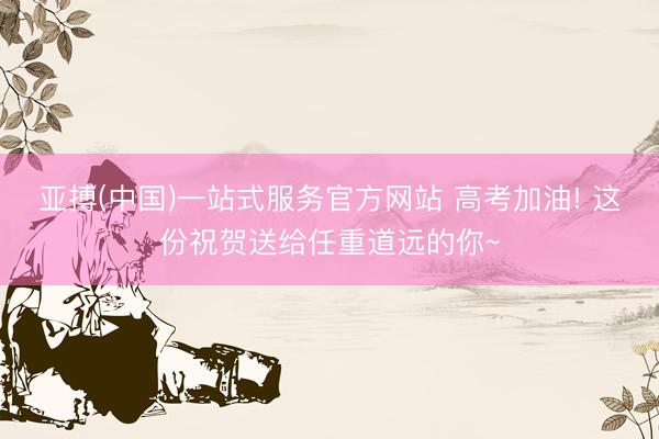 亚搏(中国)一站式服务官方网站 高考加油! 这份祝贺送给任重道远的你~