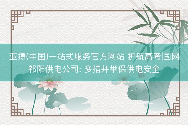 亚搏(中国)一站式服务官方网站 护航高考|国网祁阳供电公司: 多措并举保供电安全