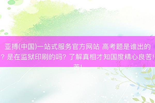 亚搏(中国)一站式服务官方网站 高考题是谁出的? 是在监狱印刷的吗? 了解真相才知国度精心良苦!