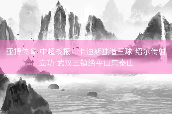 亚搏体育 中超战报:卡迪斯独造三球 绍尔传射立功 武汉三镇绝平山东泰山