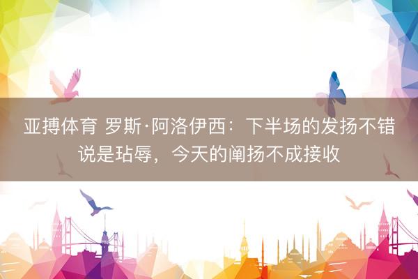 亚搏体育 罗斯·阿洛伊西：下半场的发扬不错说是玷辱，今天的阐扬不成接收