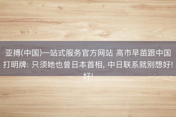 亚搏(中国)一站式服务官方网站 高市早苗跟中国打明牌: 只须她也曾日本首相， 中日联系就别想好!