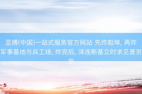 亚搏(中国)一站式服务官方网站 先炸船埠, 再炸军事基地