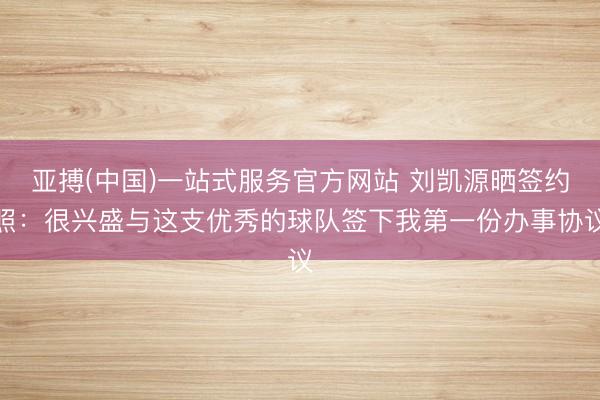亚搏(中国)一站式服务官方网站 刘凯源晒签约照：很兴盛与这支优秀的球队签下我第一份办事协议