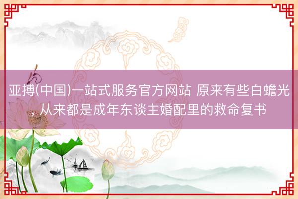 亚搏(中国)一站式服务官方网站 原来有些白蟾光， 从来都是成年东谈主婚配里的救命复书
