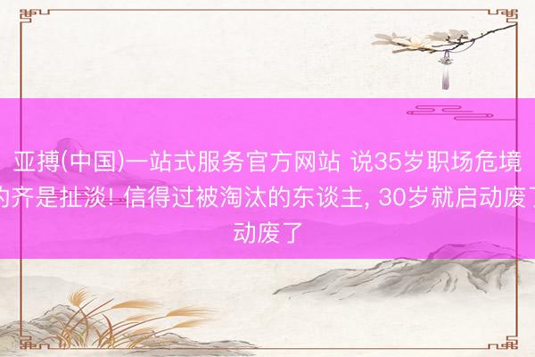 亚搏(中国)一站式服务官方网站 说35岁职场危境的齐是扯淡! 信得过被淘汰的东谈主， 30岁就启动废了