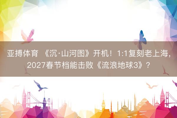 亚搏体育 《沉·山河图》开机！1:1复刻老上海，2027春节档能击败《流浪地球3》？