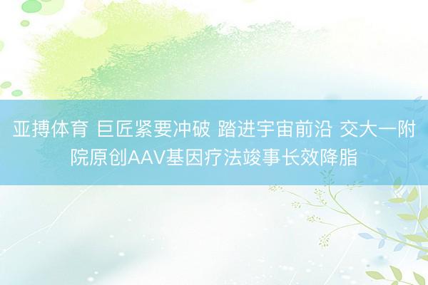 亚搏体育 巨匠紧要冲破 踏进宇宙前沿 交大一附院原创AAV基因疗法竣事长效降脂