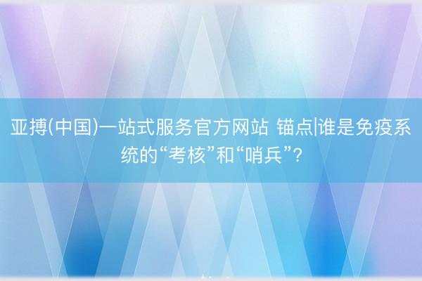亚搏(中国)一站式服务官方网站 锚点|谁是免疫系统的“考核”和“哨兵”?