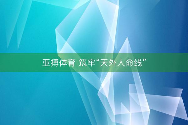 亚搏体育 筑牢“天外人命线”