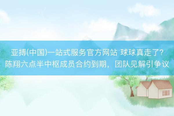 亚搏(中国)一站式服务官方网站 球球真走了？陈翔六点半中枢成员合约到期，团队见解引争议