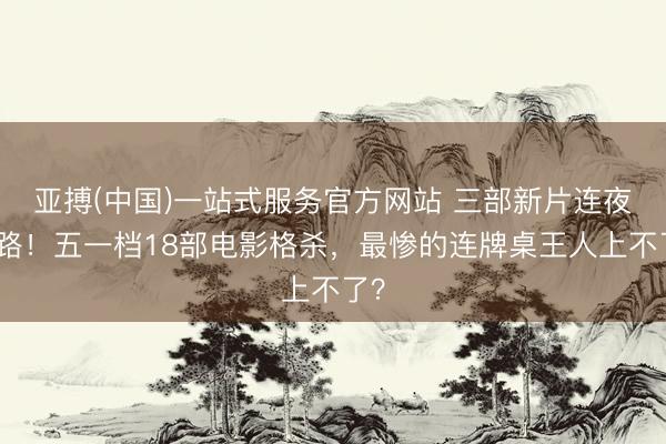 亚搏(中国)一站式服务官方网站 三部新片连夜跑路！五一档18部电影格杀，最惨的连牌桌王人上不了？