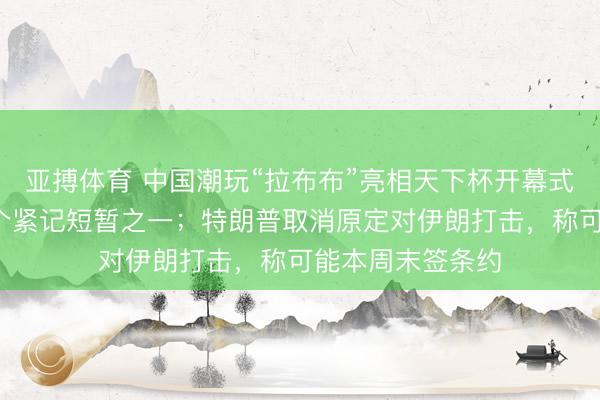 亚搏体育 中国潮玩“拉布布”亮相天下杯开幕式，被官媒列为5个紧记短暂之一；特朗普取消原定对伊朗打击，称可能本周末签条约