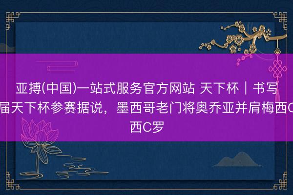 亚搏(中国)一站式服务官方网站 天下杯｜书写六届天下杯参赛据说，墨西哥老门将奥乔亚并肩梅西C罗