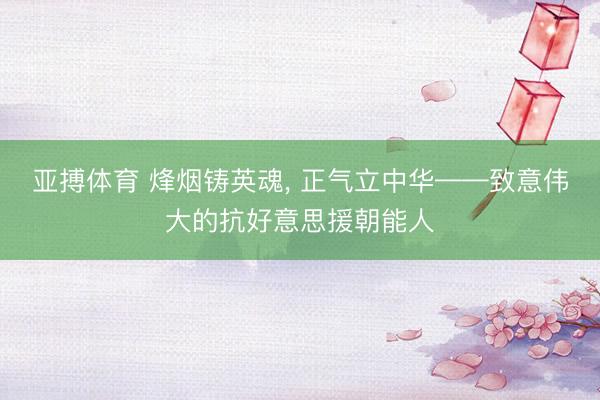 亚搏体育 烽烟铸英魂, 正气立中华——致意伟大的抗好意思援朝能人