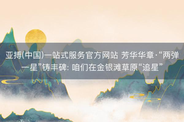 亚搏(中国)一站式服务官方网站 芳华华章·“两弹一星”铸丰碑: 咱们在金银滩草原“追星”