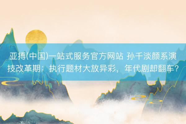亚搏(中国)一站式服务官方网站 孙千淡颜系演技改革期：执行题材大放异彩，年代剧却翻车？