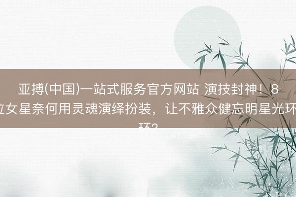 亚搏(中国)一站式服务官方网站 演技封神!8位女星奈何用灵魂演绎扮装,让不雅众健忘明星光环?