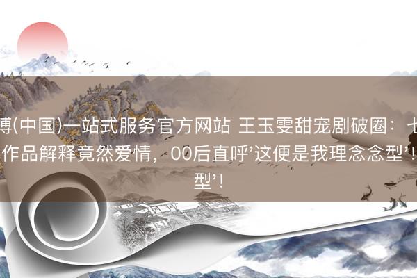 亚搏(中国)一站式服务官方网站 王玉雯甜宠剧破圈：七部作品解释竟然爱情，00后直呼'这便是我理念念型'！