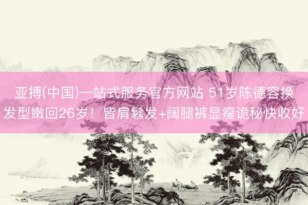 亚搏(中国)一站式服务官方网站 51岁陈德容换发型嫩回26岁!皆肩鬈发+阔腿裤显瘦诡秘快收好