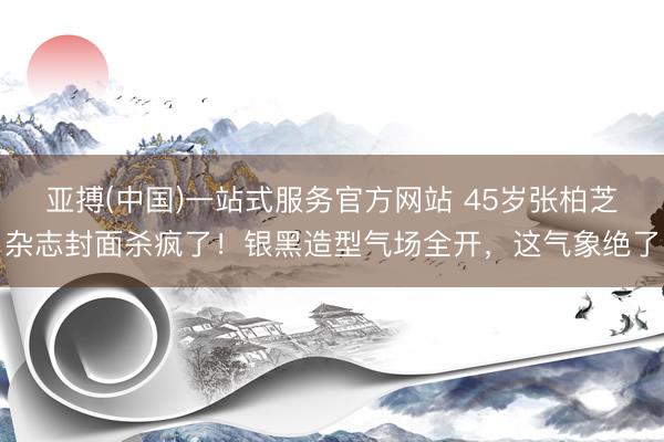 亚搏(中国)一站式服务官方网站 45岁张柏芝杂志封面杀疯了！银黑造型气场全开，这气象绝了