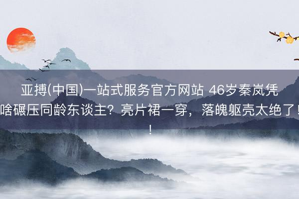 亚搏(中国)一站式服务官方网站 46岁秦岚凭啥碾压同龄东谈主?亮片裙一穿,落魄躯壳太绝了!
