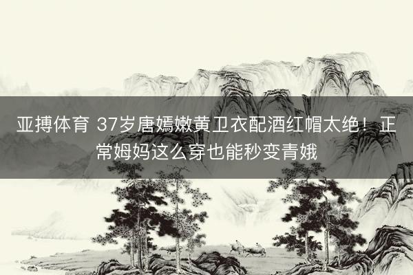 亚搏体育 37岁唐嫣嫩黄卫衣配酒红帽太绝!正常姆妈这么穿也能秒变青娥