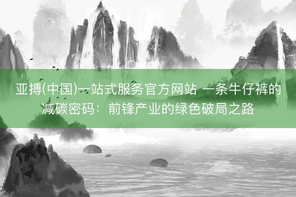 亚搏(中国)一站式服务官方网站 一条牛仔裤的减碳密码：前锋产业的绿色破局之路