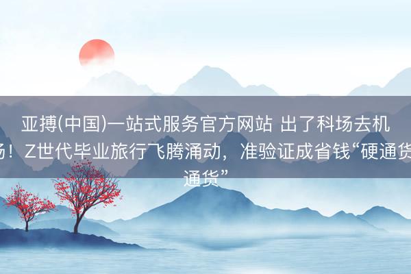 亚搏(中国)一站式服务官方网站 出了科场去机场！Z世代毕业旅行飞腾涌动，准验证成省钱“硬通货”