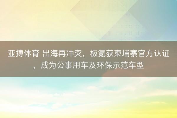 亚搏体育 出海再冲突,极氪获柬埔寨官方认证,成为公事用车及环保示范车型