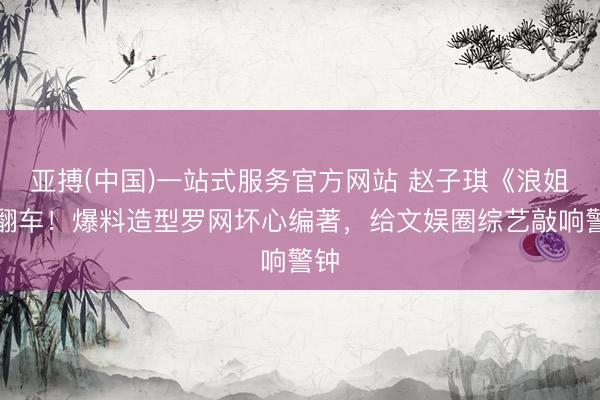 亚搏(中国)一站式服务官方网站 赵子琪《浪姐》翻车！爆料造型罗网坏心编著，给文娱圈综艺敲响警钟