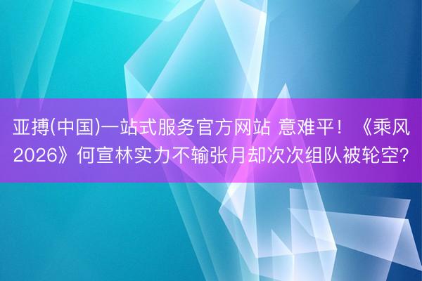亚搏(中国)一站式服务官方网站 意难平！《乘风2026》何宣林实力不输张月却次次组队被轮空？