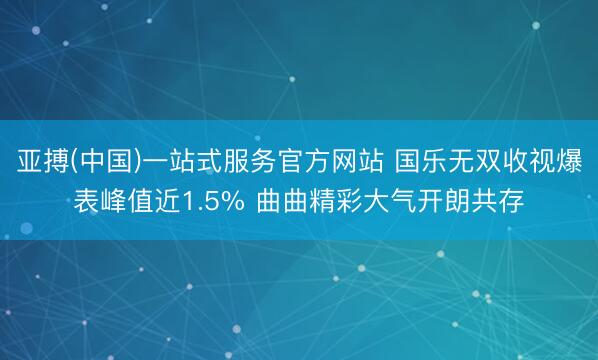 亚搏(中国)一站式服务官方网站 国乐无双收视爆表峰值近1.5% 曲曲精彩大气开朗共存