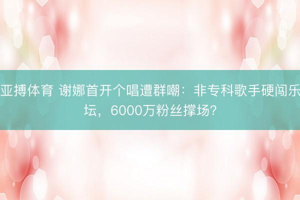 亚搏体育 谢娜首开个唱遭群嘲:非专科歌手硬闯乐坛,6000万粉丝撑场?