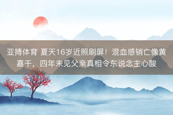 亚搏体育 夏天16岁近照刷屏！混血感销亡像黄嘉千，四年未见父亲真相令东说念主心酸