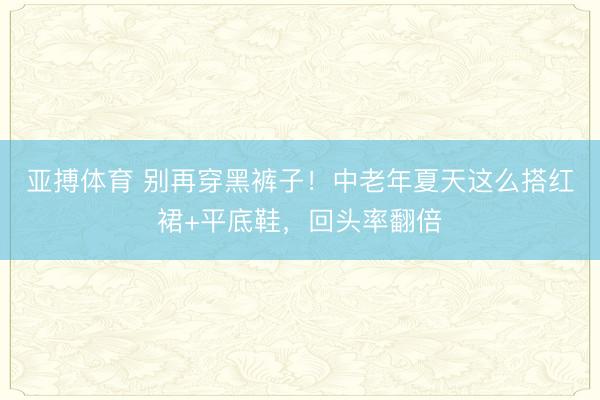 亚搏体育 别再穿黑裤子！中老年夏天这么搭红裙+平底鞋，回头率翻倍