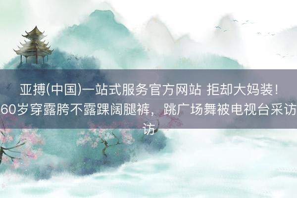 亚搏(中国)一站式服务官方网站 拒却大妈装！60岁穿露胯不露踝阔腿裤，跳广场舞被电视台采访